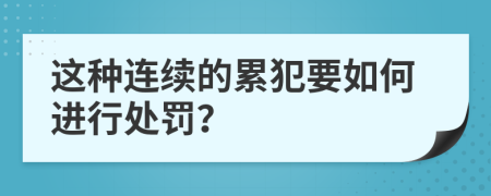 这种连续的累犯要如何进行处罚？