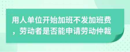 用人单位开始加班不发加班费，劳动者是否能申请劳动仲裁