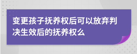 变更孩子抚养权后可以放弃判决生效后的抚养权么