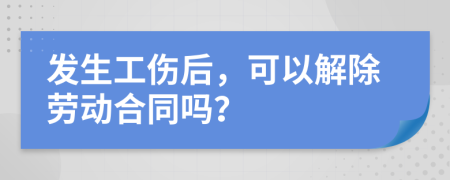 发生工伤后，可以解除劳动合同吗？