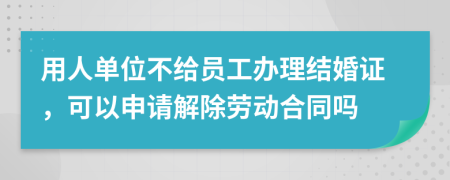 用人单位不给员工办理结婚证，可以申请解除劳动合同吗