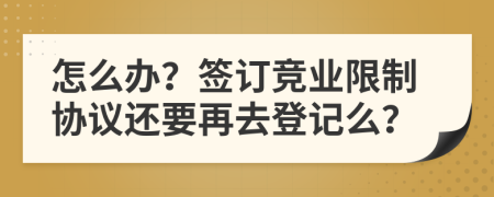 怎么办？签订竞业限制协议还要再去登记么？