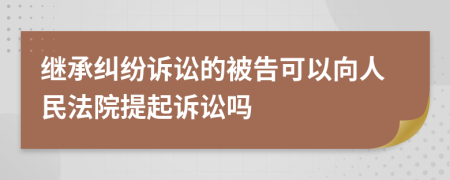 继承纠纷诉讼的被告可以向人民法院提起诉讼吗