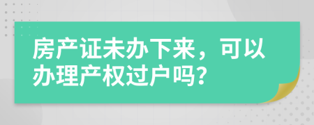 房产证未办下来，可以办理产权过户吗？