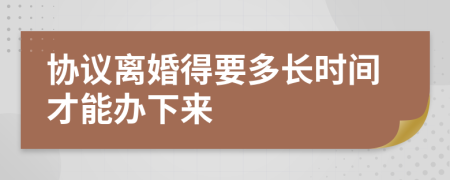 协议离婚得要多长时间才能办下来