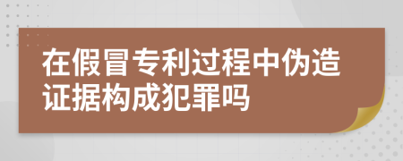 在假冒专利过程中伪造证据构成犯罪吗