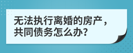 无法执行离婚的房产，共同债务怎么办？