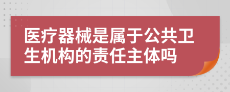 医疗器械是属于公共卫生机构的责任主体吗