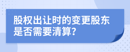 股权出让时的变更股东是否需要清算？