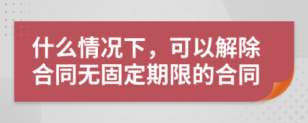 什么情况下，可以解除合同无固定期限的合同