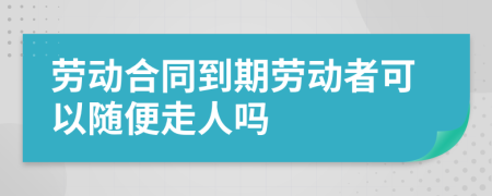 劳动合同到期劳动者可以随便走人吗