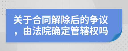 关于合同解除后的争议，由法院确定管辖权吗