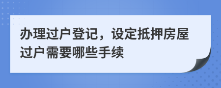 办理过户登记，设定抵押房屋过户需要哪些手续