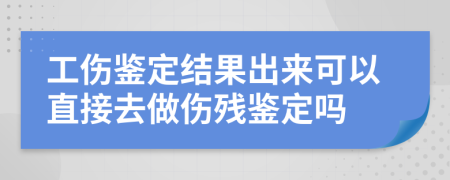 工伤鉴定结果出来可以直接去做伤残鉴定吗