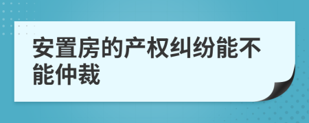 安置房的产权纠纷能不能仲裁