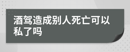 酒驾造成别人死亡可以私了吗