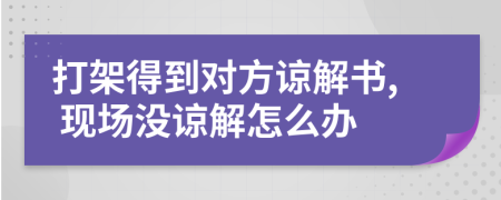 打架得到对方谅解书, 现场没谅解怎么办