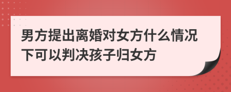 男方提出离婚对女方什么情况下可以判决孩子归女方