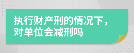 执行财产刑的情况下，对单位会减刑吗