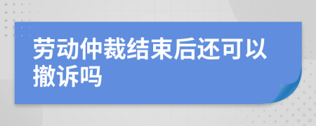 劳动仲裁结束后还可以撤诉吗