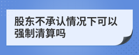 股东不承认情况下可以强制清算吗