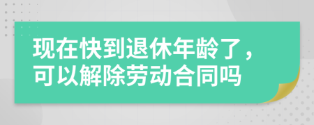 现在快到退休年龄了，可以解除劳动合同吗