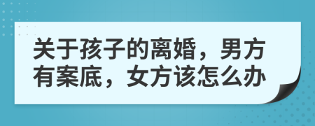 关于孩子的离婚，男方有案底，女方该怎么办