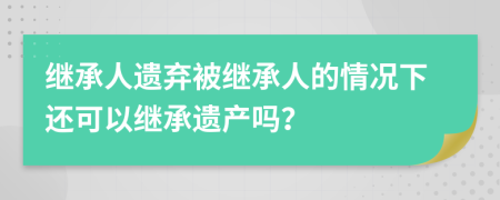 继承人遗弃被继承人的情况下还可以继承遗产吗？