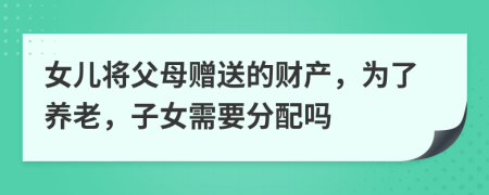 女儿将父母赠送的财产，为了养老，子女需要分配吗