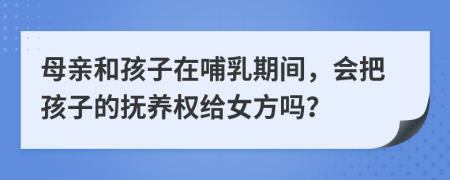 母亲和孩子在哺乳期间，会把孩子的抚养权给女方吗？