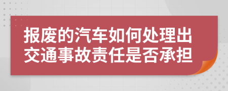 报废的汽车如何处理出交通事故责任是否承担