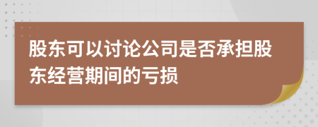股东可以讨论公司是否承担股东经营期间的亏损