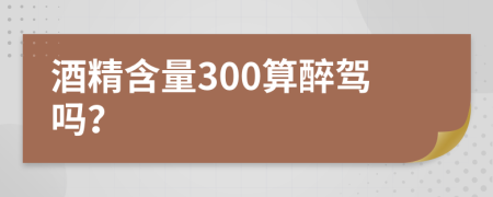 酒精含量300算醉驾吗？