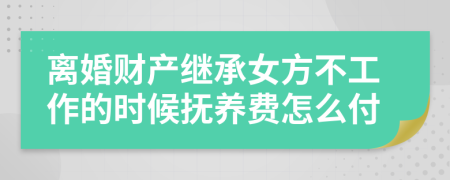 离婚财产继承女方不工作的时候抚养费怎么付