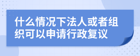 什么情况下法人或者组织可以申请行政复议