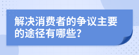 解决消费者的争议主要的途径有哪些？