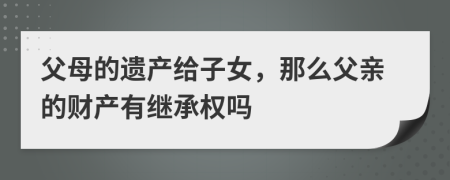 父母的遗产给子女，那么父亲的财产有继承权吗