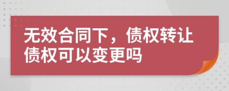 无效合同下，债权转让债权可以变更吗