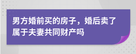 男方婚前买的房子，婚后卖了属于夫妻共同财产吗