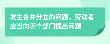 发生合并分立的问题，劳动者应当向哪个部门提出问题