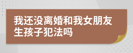 我还没离婚和我女朋友生孩子犯法吗