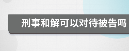 刑事和解可以对待被告吗