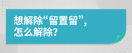 想解除“留置留”, 怎么解除？