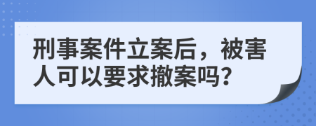 刑事案件立案后，被害人可以要求撤案吗？