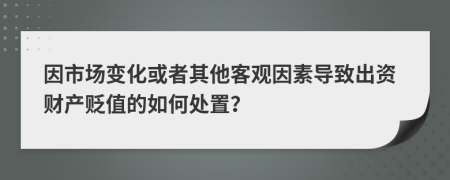 因市场变化或者其他客观因素导致出资财产贬值的如何处置？