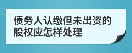 债务人认缴但未出资的股权应怎样处理