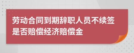 劳动合同到期辞职人员不续签是否赔偿经济赔偿金
