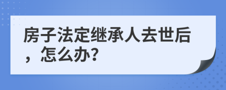 房子法定继承人去世后，怎么办？