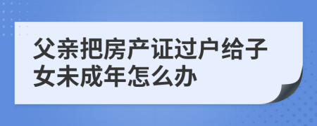 父亲把房产证过户给子女未成年怎么办