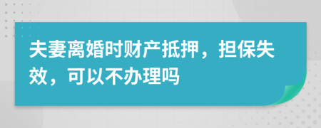 夫妻离婚时财产抵押，担保失效，可以不办理吗